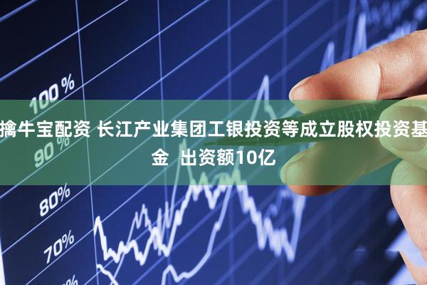 擒牛宝配资 长江产业集团工银投资等成立股权投资基金  出资额10亿