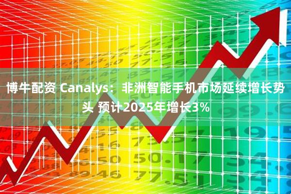 博牛配资 Canalys：非洲智能手机市场延续增长势头 预计2025年增长3%
