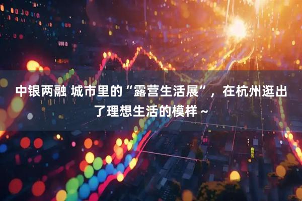 中银两融 城市里的“露营生活展”，在杭州逛出了理想生活的模样～