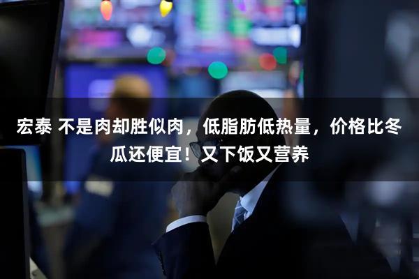 宏泰 不是肉却胜似肉，低脂肪低热量，价格比冬瓜还便宜！又下饭又营养