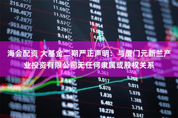 海会配资 大基金二期严正声明：与厦门元新兰产业投资有限公司无任何隶属或股权关系