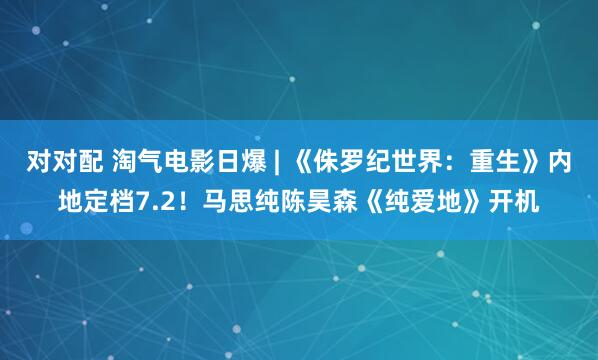 对对配 淘气电影日爆 | 《侏罗纪世界：重生》内地定档7.2！马思纯陈昊森《纯爱地》开机