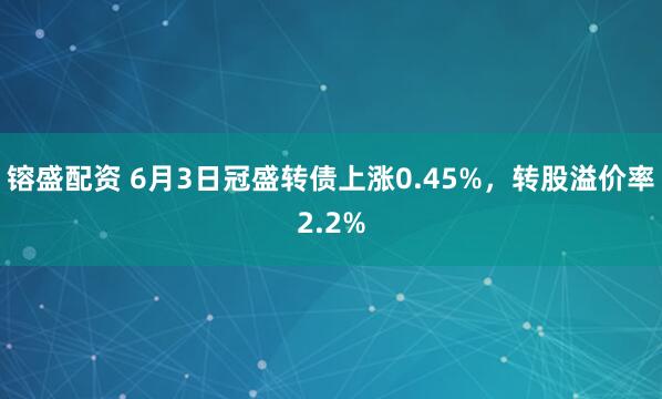 镕盛配资 6月3日冠盛转债上涨0.45%，转股溢价率2.2%