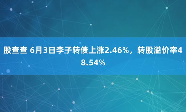股查查 6月3日李子转债上涨2.46%，转股溢价率48.54%