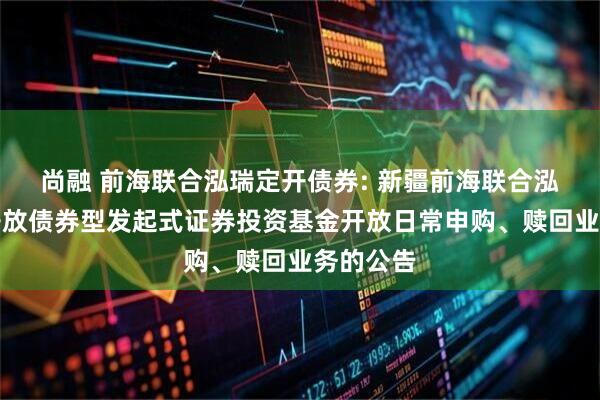 尚融 前海联合泓瑞定开债券: 新疆前海联合泓瑞定期开放债券型发起式证券投资基金开放日常申购、赎回业务的公告