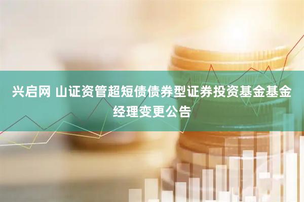 兴启网 山证资管超短债债券型证券投资基金基金经理变更公告