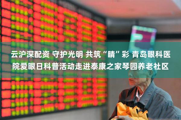 云沪深配资 守护光明 共筑“睛”彩 青岛眼科医院爱眼日科普活动走进泰康之家琴园养老社区
