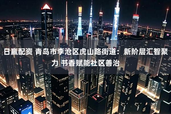 日赢配资 青岛市李沧区虎山路街道：新阶层汇智聚力 书香赋能社区善治