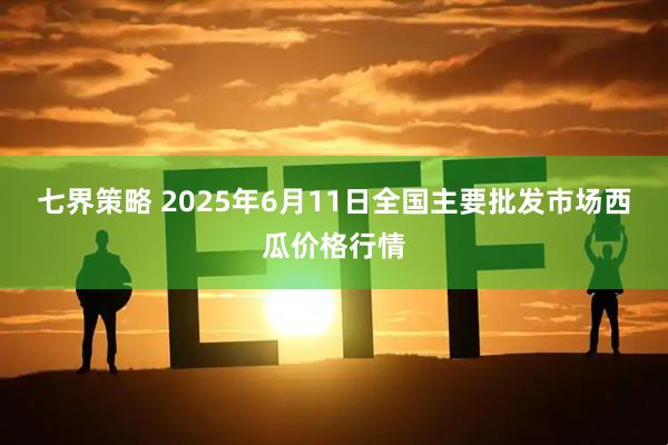 七界策略 2025年6月11日全国主要批发市场西瓜价格行情