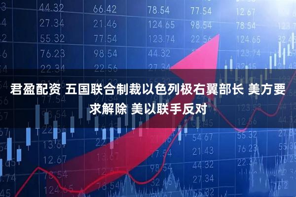 君盈配资 五国联合制裁以色列极右翼部长 美方要求解除 美以联手反对