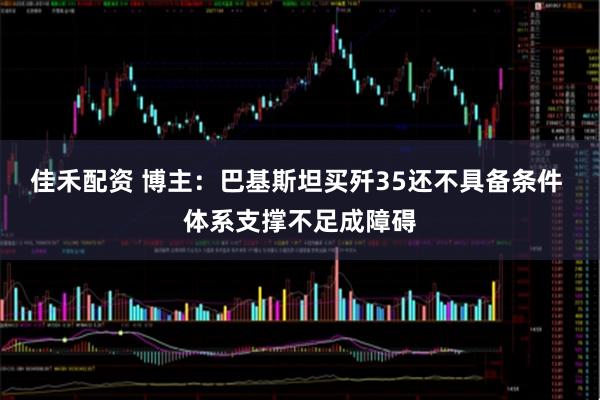 佳禾配资 博主：巴基斯坦买歼35还不具备条件 体系支撑不足成障碍