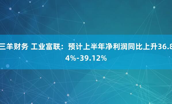 三羊财务 工业富联：预计上半年净利润同比上升36.84%-39.12%