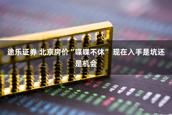途乐证券 北京房价“喋喋不休” 现在入手是坑还是机会