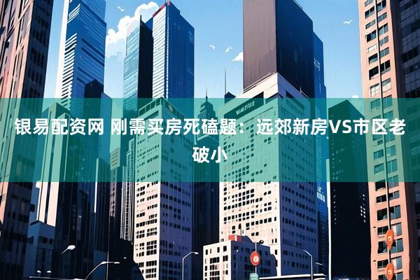 银易配资网 刚需买房死磕题：远郊新房VS市区老破小