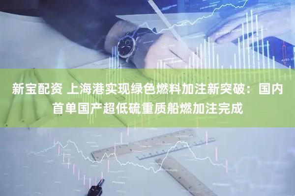新宝配资 上海港实现绿色燃料加注新突破：国内首单国产超低硫重质船燃加注完成