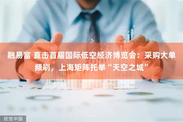 融易富 直击首届国际低空经济博览会：采购大单频刷，上海矩阵托举“天空之城”
