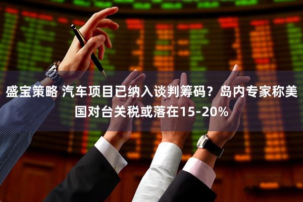盛宝策略 汽车项目已纳入谈判筹码？岛内专家称美国对台关税或落在15-20%