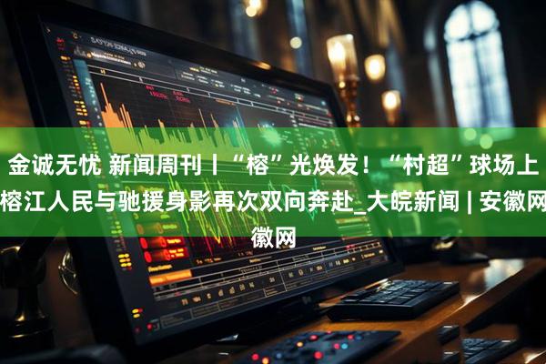 金诚无忧 新闻周刊丨“榕”光焕发！“村超”球场上榕江人民与驰援身影再次双向奔赴_大皖新闻 | 安徽网