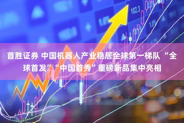 首胜证券 中国机器人产业稳居全球第一梯队 “全球首发”“中国首秀”重磅新品集中亮相