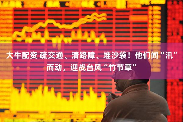 大牛配资 疏交通、清路障、堆沙袋！他们闻“汛”而动，迎战台风“竹节草”