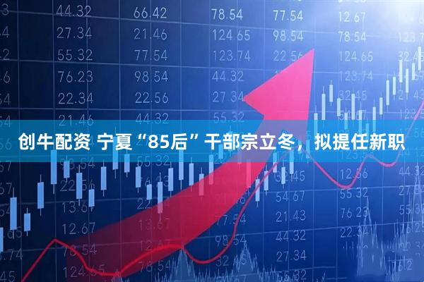 创牛配资 宁夏“85后”干部宗立冬，拟提任新职