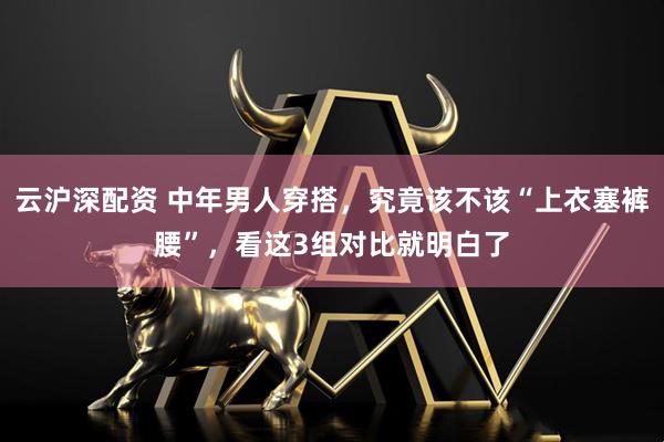 云沪深配资 中年男人穿搭，究竟该不该“上衣塞裤腰”，看这3组对比就明白了