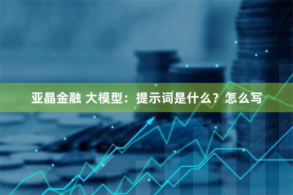 亚晶金融 大模型：提示词是什么？怎么写