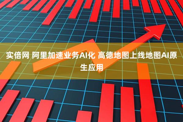 实倍网 阿里加速业务AI化 高德地图上线地图AI原生应用