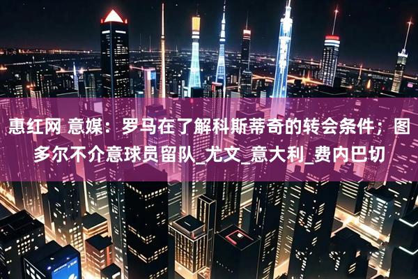 惠红网 意媒：罗马在了解科斯蒂奇的转会条件；图多尔不介意球员留队_尤文_意大利_费内巴切
