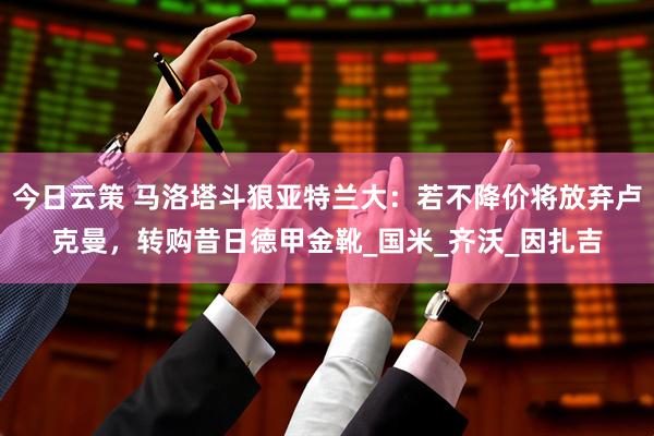 今日云策 马洛塔斗狠亚特兰大：若不降价将放弃卢克曼，转购昔日德甲金靴_国米_齐沃_因扎吉