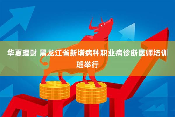 华夏理财 黑龙江省新增病种职业病诊断医师培训班举行