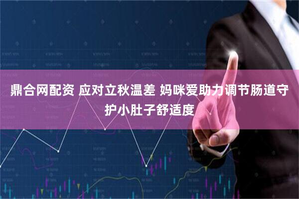 鼎合网配资 应对立秋温差 妈咪爱助力调节肠道守护小肚子舒适度