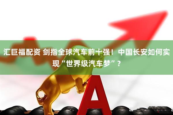汇巨福配资 剑指全球汽车前十强！中国长安如何实现“世界级汽车梦”？