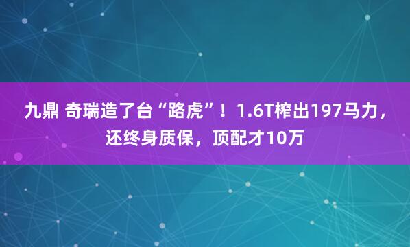 九鼎 奇瑞造了台“路虎”！1.6T榨出197马力，还终身质保，顶配才10万