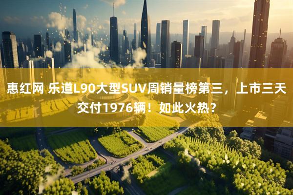 惠红网 乐道L90大型SUV周销量榜第三，上市三天交付1976辆！如此火热？