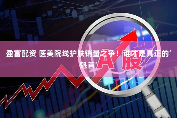 盈富配资 医美院线护肤销量之争！谁才是真正的‘魁首’