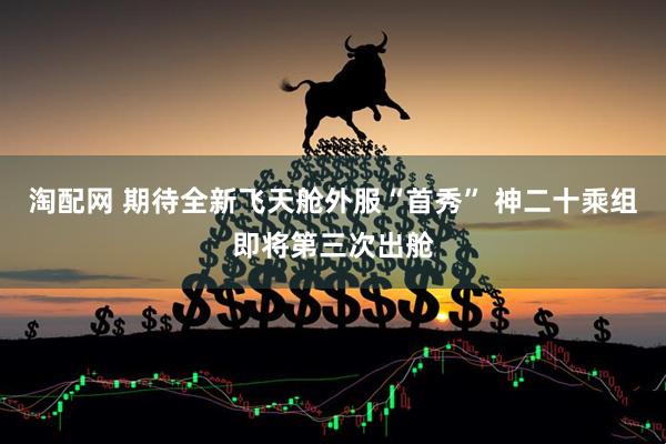 淘配网 期待全新飞天舱外服“首秀” 神二十乘组即将第三次出舱