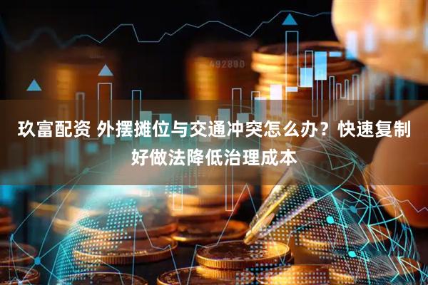 玖富配资 外摆摊位与交通冲突怎么办？快速复制好做法降低治理成本