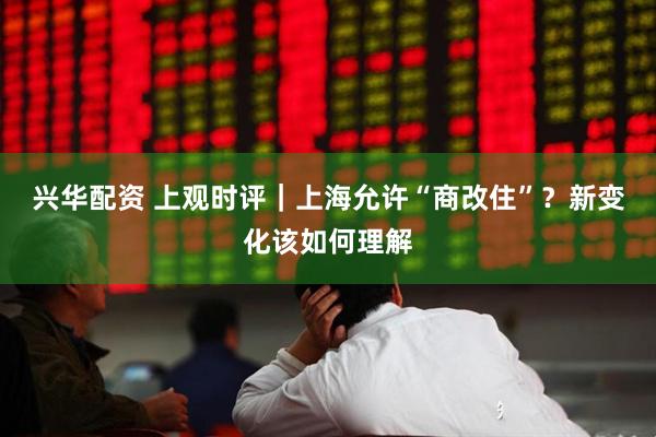 兴华配资 上观时评｜上海允许“商改住”？新变化该如何理解