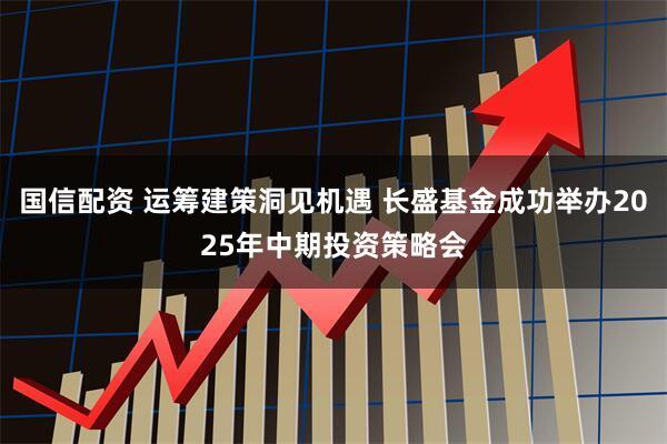 国信配资 运筹建策洞见机遇 长盛基金成功举办2025年中期投资策略会