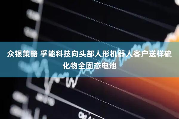 众银策略 孚能科技向头部人形机器人客户送样硫化物全固态电池