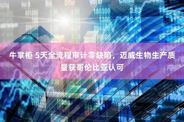 牛掌柜 5天全流程审计零缺陷，迈威生物生产质量获哥伦比亚认可