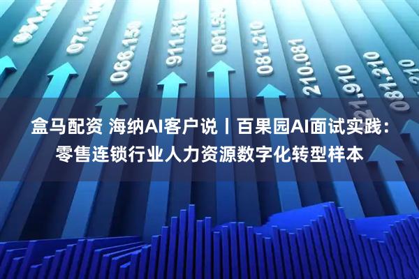 盒马配资 海纳AI客户说丨百果园AI面试实践：零售连锁行业人力资源数字化转型样本
