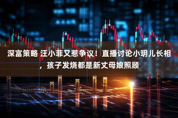 深富策略 汪小菲又惹争议！直播讨论小玥儿长相，孩子发烧都是新丈母娘照顾