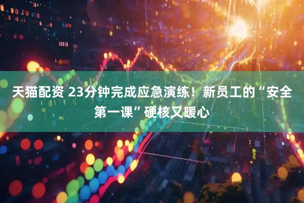 天猫配资 23分钟完成应急演练！新员工的“安全第一课”硬核又暖心