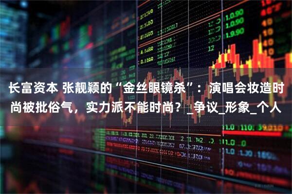 长富资本 张靓颖的“金丝眼镜杀”：演唱会妆造时尚被批俗气，实力派不能时尚？_争议_形象_个人