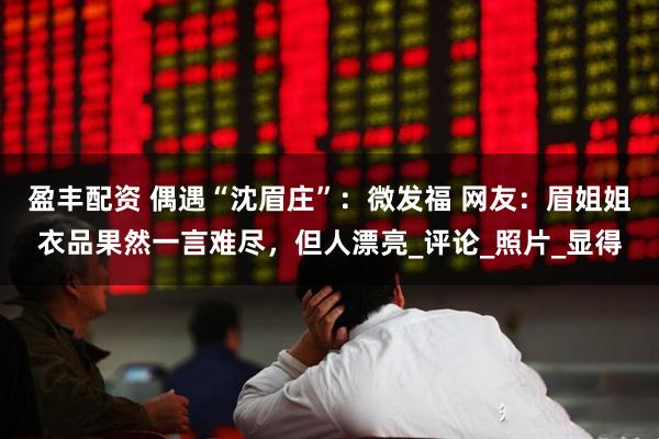 盈丰配资 偶遇“沈眉庄”：微发福 网友：眉姐姐衣品果然一言难尽，但人漂亮_评论_照片_显得