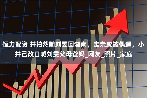 恒力配资 井柏然随刘雯回湖南，走亲戚被偶遇，小井已改口喊刘雯父母爸妈_网友_照片_家庭