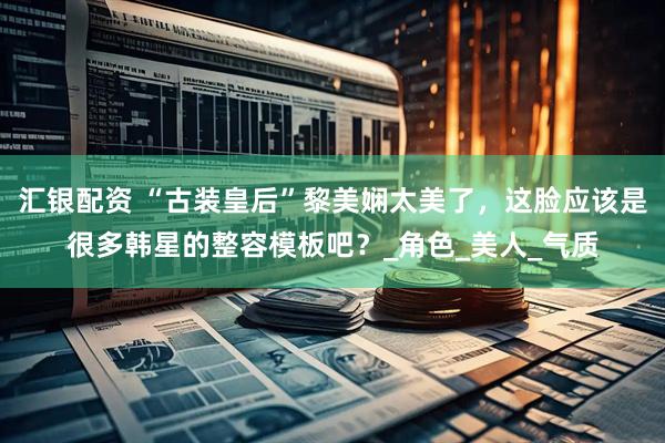 汇银配资 “古装皇后”黎美娴太美了，这脸应该是很多韩星的整容模板吧？_角色_美人_气质