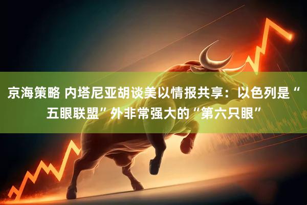 京海策略 内塔尼亚胡谈美以情报共享：以色列是“五眼联盟”外非常强大的“第六只眼”